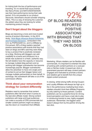 IAB AUSTRALIA AFFILIATE MARKETING HANDBOOK
19
for ticking both the box of performance and
branding. It’s no secret that luxury brands
like Net-a-Porter and MATCHESFASHION
see their best performance during their sale
period. If it’s not possible to run product
discounts, Advertisers should consider shipping
offers. This is a way of showing the customer
the added value they are looking for whilst
maintaining product margins.
Don’t forget about the bloggers
Blogs are becoming a more and more trusted
source of product information. In the 2015
study, “How Blogs Influence Brand Preference
and Purchase Decisions”, conducted in the
U.S. by POPSUGAR Inc. and CJ Affiliate by
Conversant, 92% of blog readers reported
positive associations with brands that they had
seen on blogs and 86% said they were likely
to buy a product that is positively reviewed
on a blog. Working with bloggers can add
credibility to a brand and introduce it to a
whole new audience in a fresh, authentic way.
Not all retailers have the capacity or resource
to manage multiple blog partners and so
working with blogger subnetworks has become
increasingly popular. Blogger subnetworks
allow the advertiser to have one single point
of contact to act as their blogger liaison and
manage multiple partnerships on their behalf. In
exchange, the subnetwork will take a cut of the
commission offered.
Think about your remuneration
strategy for content differently
Retailers need to remember that content
publishers often fall short when it comes to
the last-click affiliate model. Strong content
publishers with large and loyal audiences
can make a success of CPA commercials but
smaller content partners might not always
see the return on investment from Affiliate
Marketing. Where retailers can be flexible with
commercials, it’s important to entertain the idea
of working with content partners on a cost-per-
click or flat-fee model. A reward per click or
guaranteed payment will keep content partners
engaged and motivated to promote a brand,
and retailers get to benefit from the unique
digital content produced.
In closing, whilst strong traffic driving Coupon
and Loyalty Affiliates will always be high up in
the in the performance marketing food chain,
retailers shouldn’t limit their Affiliate Programs
by only catering to those partners. Content
publishers can be a powerful force for driving
brand perception and have a real role to play
in introducing brands to new, highly engaged
audiences. Remember, the biggest value
doesn’t always from by the partner driving the
last click.
92%
OF BLOG READERS
REPORTED
POSITIVE
ASSOCIATIONS
WITH BRANDS THAT
THEY HAD SEEN
ON BLOGS
 