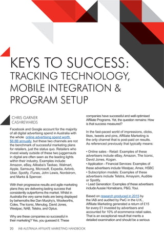 IAB AUSTRALIA AFFILIATE MARKETING HANDBOOK
20
KEYS TO SUCCESS:
TRACKING TECHNOLOGY,
MOBILE INTEGRATION &
PROGRAM SETUP
Facebook and Google account for the majority
of all digital advertising spend in Australia with
the whole online advertising spend worth
$6.8B annually, but these two channels are not
the benchmark of successful marketing plans
for retailers, just the status quo. Retailers who
invest wisely outside of these two juggernauts
in digital are often seen as the leading lights
within their industry. Examples include:
Amazon, eBay, Alibaba’s Taobao, Walmart,
Apple, Samsung, Microsoft, Expedia, Airbnb,
Uber, Spotify, iTunes, John Lewis, Nordstrom,
and Marks & Spencer.
With their progressive results and agile marketing
plans they are delivering lasting success that
consistently outperforms the market. Whilst in
Australia the very same traits are being displayed
by behemoths like Dan Murphy’s, Woolworths,
Coles, The Iconic, Menulog, David Jones,
Westpac, NAB, Telstra, and Optus.
Why are these companies so successful in
their marketing? Yes, you guessed it: These
companies have successful and well optimised
Affiliate Programs. Yet, the question remains: How
is that success measured?
In the fast-paced world of impressions, clicks,
likes, tweets and pins, Affiliate Marketing is
the only channel that is post-paid on results.
As referenced previously that typically means:
• Online sales - Retail: Examples of these
advertisers include eBay, Amazon, The Iconic,
David Jones, Kogan.
• Application - Financial Services: Examples of
these advertisers include Westpac, Amex, HSBC
• Subscription models: Examples of these
advertisers include Telstra, Amaysim, Audible
or Spotify.
• Lead Generation: Examples of these advertisers
include Aussie Homeloans, P&G, Youi.
Based on research produced in 2015 by
the IAB and audited by PwC in the U.K.,
Affiliate Marketing generated a return of £15
for every £1 invested by advertisers and
accounted for 10% of ecommerce retail sales.
That is an exceptional result that merits a
detailed examination and should be a serious
CHRIS GARNER
CASHREWARDS
 