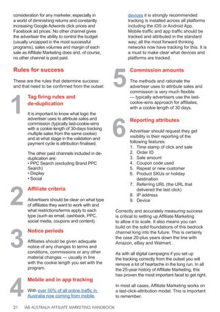 IAB AUSTRALIA AFFILIATE MARKETING HANDBOOK
21
2
Affiliate criteria
Advertisers should be clear on what type
of affiliates they want to work with and
what restrictions/terms apply to each
type (such as email, cashback, PPC,
social media, coupons and content).
3
4
6
5
Notice periods
Affiliates should be given adequate
notice of any changes to terms and
conditions, commissions or any other
material changes — usually in line
with the cookie length you set with the
program.
Mobile and in app tracking
With over 50% of all online traffic in
Australia now coming from mobile
Reporting attributes
Advertiser should request they get
visibility in their reporting of the
following features:
1. Time stamp of click and sale
2. Order ID
3. Sale amount
4. Coupon code used
5. Repeat or new customer
6. Product SKUs or holiday
destination
7. Referring URL (the URL that
delivered the last click)
8. IP address
9. Device
Commission amounts
The methods and rationale the
advertiser uses to attribute sales and
commission is very much flexible
— typically advertisers use the last-
cookie-wins approach for affiliates,
with a cookie length of 30 days.
1
Tag firing rules and
de-duplication
It is important to know what logic the
advertiser uses to attribute sales and
commission (typically last-cookie-wins
with a cookie length of 30-days tracking
multiple sales from the same cookie)
and at what stage in the validation and
payment cycle is attribution finalised.
The other paid channels included in de-
duplication are:
• PPC Search (excluding Brand PPC
Search)
• Display
• Social
consideration for any marketer, especially in
a world of diminishing returns and constantly
increasing Google Adwords click prices and
Facebook ad prices. No other channel gives
the advertiser the ability to control the budget
(usually uncapped in the most successful
programs), sales volumes and margin of each
sale as Affiliate Marketing does and, of course,
no other channel is post paid.
Rules for success
These are the rules that determine success:
and that need to be confirmed from the outset:
Correctly and accurately measuring success
is critical to setting up Affiliate Marketing
to allow it to scale. It also means you can
build on the solid foundations of this bedrock
channel long into the future. This is certainly
the case 20-plus years down the line with
Amazon, eBay and Walmart.
As with all digital campaigns if you set up
the tracking correctly from the outset you will
remove a lot of heartache in the long run. In all
the 25-year history of Affiliate Marketing, this
has proven the most important facet to get right.
In most all cases, Affiliate Marketing works on
a last-click-attribution model. This is important
to remember.
devices it is strongly recommended
tracking is installed across all platforms
including the iOS or Android App.
Mobile traffic and app traffic should be
tracked and attributed in the standard
way; all the most forward thinking
networks now have tracking for this. It is
a must to make clear what devices and
platforms are tracked.
 
