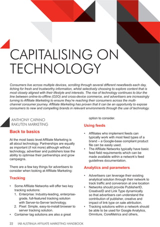 IAB AUSTRALIA AFFILIATE MARKETING HANDBOOK
22
CAPITALISING ON
TECHNOLOGY
ANTHONY CAPANO
RAKUTEN MARKETING
Consumers live across multiple devices, scrolling through several different newsfeeds each day,
itching for fresh and trustworthy information, whilst selectively choosing to explore content that is
most closely aligned with their lifestyle and interests. The rise of technology continues to blur the
line between online-to-offline (O2O) and cross-device commerce, and advertisers are increasingly
turning to Affiliate Marketing to ensure they’re reaching their consumers across the multi-
channel consumer journey. Affiliate Marketing has proven that it can be an opportunity to expose
consumers to new and compelling brands in relevant environments through the use of technology.
Back to basics
At the most basic level Affiliate Marketing is
all about technology. Partnerships are equally
as important (if not more) although without
technology, advertiser and publishers lose the
ability to optimise their partnerships and grow
campaigns.
There are a few key things for advertisers to
consider when looking at Affiliate Marketing:
Tracking
• Some Affiliate Networks will offer two key
tracking solutions:
1. Enterprise: Industry-leading, enterprise-
grade, full-featured tracking solution
with Server-to-Server technology.
2. Pixel: Simple, easy-to-install browser to
server tracking solution.
• Container tag solutions are also a great
option to consider.
Using feeds
• Affiliates who implement feeds can
typically work with most feed types of a
brand – a Google-base compliant product
file can be easily used.
• The Affiliate Networks typically have basic
feed field requirements which can be
made available within a network’s feed
guidelines documentation.
Analytics and parameters
• Advertisers can leverage their existing
analytical solution through their network to
track traffic and conversion at one location
• Networks should provide PublisherID,
CreativeID and Link Type dynamically
so that advertisers can understand the
contribution of publisher, creative and
impact of link type on sale attribution.
• Tracking solutions within a network should
be able to be used for Google Analytics,
Omniture, CoreMetrics and others,
 