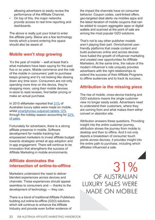 IAB AUSTRALIA AFFILIATE MARKETING HANDBOOK
23
allowing advertisers to easily review the
performance of the Affiliate Channel.
• On top of this, the major networks
provide access to real time reporting and
dashboards.
The above is really just your ticket to enter
the affiliate party. Below are a few technology
trends which a brand entering this space
should also be aware of.
Mobile won’t stop growing
‘It’s the year of mobile’ – well at least that’s
what marketers have been saying for the past
five or so years. Mobile commerce and the role
of the mobile in consumers’ path to purchase
keeps growing and it’s not looking like slowing
down any time soon. Consumers are not only
spending more time on the device, they’re
shopping more, using their mobile devices
in-store to read reviews, find better pricing or
make an actual purchase.
In 2015 eMarketer reported that 31% of
Australian luxury sales were made on mobile,
whilst smartphones outpaced tablets 12%
through the holiday season accounting for 22%
of sales.
Fortunately for advertisers, there is a strong
affiliate presence in mobile. Software
development for mobile tracking has
empowered marketers to invest affiliate budget
towards strategies aimed at app adoption and
in-app engagement. There will continue to be
innovation that strengthens the success of
Affiliate Marketing in mobile environments.
Affiliate dominates the
intersection of online-to-offline
Marketers understand the need to deliver
blended experiences across devices and
channels. These experiences should appear
seamless to consumers and — thanks to the
development of technology — they can.
There is a trend of traditional Affiliate Publishers
building out online-to-offline (O2O) solutions
which will continue to enhance the Affiliate
Industry and provide even further evidence of
the impact the channels have on consumer
behavior. Coupon codes, card-linked offers,
geo-targeted deal alerts via mobiles apps and
the latest iteration of mobile coupons that can
be added to coupon aggregator apps or digital
wallets and scanned at the point of sale are
among the most popular O2O solutions.
That’s not to say other publisher models
aren’t playing their part. Omnichannel user-
friendly platforms that create content and
build audiences online and across devices
have fueled the growth of influencer marketing
and created new opportunities for Affiliate
Marketers. At the same time, the nature of the
modern influencer’s role uniquely provides
advertisers with the right relationships to
extend the success of their Affiliate Programs
to offline audiences and to track its success.
Attribution is the missing piece
The rise of mobile, cross-device tracking and
O2O solutions means the single customer
view no longer easily exists. Advertisers need
to understand their customers, where they
are coming from and what makes them either
convert or abandon site.
Attribution answers these questions. Providing
insight into the entire customer journey,
attribution shows the journey from mobile to
desktop and then to offline. And it not only
depicts a breakdown of consumer touch
points across devices, it provides insight into
the entire path to purchase, including which
affiliates influenced a sale.
31%
OF AUSTRALIAN
LUXURY SALES WERE
MADE ON MOBILE
 