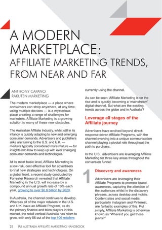 IAB AUSTRALIA AFFILIATE MARKETING HANDBOOK
25
A MODERN
MARKETPLACE:
AFFILIATE MARKETING TRENDS,
FROM NEAR AND FAR
The modern marketplace — a place where
consumers can shop anywhere, at any time,
using multiple devices — is a mysterious
place creating a range of challenges for
marketers. Affiliate Marketing is a growing
solution to many of these new obstacles.
The Australian Affiliate Industry, whilst still in its
infancy is quickly adapting to new and emerging
consumer demands. Advertisers and publishers
alike are turning to the U.S. and U.K. —
markets typically considered more mature — for
insights into how to keep up with ever changing
consumer demands and technologies.
At its most basic level, Affiliate Marketing is
a low-risk, cost effective tool for advertisers
to trial new strategies and technologies. On
a global front, a recent study conducted by
Forrester Research revealed that Affiliate
Marketing in the U.S. will increase by a
compound annual growth rate of 10% each
year, growing to over $6.8 billion by 2020.
In Australia, the channel continues to develop.
Whereas all of the major retailers in the U.S.
and U.K. have an Affiliate Program, as do
the primary finance and telco players in this
market, the retail vertical Australia has room to
grow, with only 56 out of the top 100 retailers
currently using the channel.
As can be seen, Affiliate Marketing is on the
rise and is quickly becoming a ‘mainstream’
digital channel. But what are the exciting
trends across the globe and in Australia?
Leverage all stages of the
Affiliate journey
Advertisers have evolved beyond direct-
response driven Affiliate Programs, with the
channel evolving into a unique communication
channel playing a pivotal role throughout the
path to purchase.
In the U.S., advertisers are leveraging Affiliate
Marketing for three key areas throughout the
conversion funnel:
ANTHONY CAPANO
RAKUTEN MARKETING
1
Discovery and awareness
Advertisers are leveraging their
Affiliate Programs to promote brand
awareness, capturing the attention of
the audiences whilst in the discovery
phrases, across desktop and mobile.
Content sites and social media,
particularly Instagram and Pinterest,
are fantastic examples of this. Put
simply, Affiliate Marketing is otherwise
known as “Where’d you get those
jeans?”
 