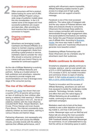 IAB AUSTRALIA AFFILIATE MARKETING HANDBOOK
26
As the role of Affiliate Marketing is evolving,
so too is that of Affiliate Networks and
partners. Acting as a trusted advisor to
both publishers and advertisers, networks
are required to provide insights and
recommendations on how to leverage every
stage of the consumer journey.
The rise of the influencer
A recent U.K. study has shown that over
a quarter (27%) of parents will purchase
an item of clothing for their children after
seeing a celebrity child wearing it. While the
study was conducted in the U.K., the list of
celebrity children with the most influence
included North West, Harper Beckham, Suri
Cruise, Prince George and even Aussie
Flynn Bloom. The internet consistently dubs
celebrity children as trend setters, starring in
various tributes and fashion blogs.
Partnering influencers, (not necessarily only
celebrities), who work across the Affiliate
Industry, provides brands with the ability to
optimise their affiliate performance, and if
working with influencers seems impossible,
Affiliate Marketing enables brands to gain
access to a large pool of high quality
influencers who can support a brand’s
message.
Facebook is one of the most accessed
platforms. The native style of Instagram ads
and the very nature of Pinterest delivers new
ideas and products directly to consumers.
Influencers that leverage these platforms
have a unique connection with consumers,
demonstrated through high engagement rates.
And social platforms themselves are realising
this. Earlier this year Pinterest reinstated the
use of affiliate links: According to Business
Insider, the move was made in order to
reward its users and “incentivise influencers to
generate more beautiful content”.
Establishing Affiliate Partnerships with
these influencers can be a fantastic way for
advertisers reach their audiences.
Mobile continues to dominate
Smartphone adaptation globally continues to
increase, seeing a year-on-year growth rate
of 21% in 2016 (admittedly a decease versus
31% increase in 2015, but mobile innovation
and commerce shows no signs of slowing
down). In fact mobile ad spend in US grew
66% in 2015, whilst desktop only grew 5%.
Thanks to innovation and the success of
Affiliate Marketing, advertisers are well and
truly equipped to tackle the challenges mobile
presents. Technology, formats, tracking
and offers that carry the native legacy of
Affiliate Marketing are all available on
mobile, continuing to drive success in mobile
optimised campaigns.
Marketers need only to look at the Asian
markets to see a clear depiction of just how
big mobile is, and how it will continue to
evolve. Messenger apps such as WeChat and
Kakao talk are among the most successful
platforms being used by Asian consumers.
With Facebook already optimising Messenger
for ecommerce, it’s an understatement to say
that this will be an interesting space to watch.
2
Conversion or purchase
Often consumers will find a product,
before looking for some sort of offer.
A robust Affiliate Program using a
wide range of publisher models takes
this into consideration. In the U.S.
market some of the largest and most
successful publishers are coupon
and deal sites, often providing the
final incentive that is needed for a
conversion to happen.
3
Ongoing customer
engagement
Advertisers are leveraging Loyalty,
Cashback and Reward Affiliates as a
means to maintain ongoing customer
loyalty and engagement. Aside from
providing a great product or service,
marketers need to consider the ‘why’:
Why should a consumer continue to
interact with your brand if they’re not
rewarded for continued support?
 