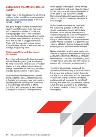 IAB AUSTRALIA AFFILIATE MARKETING HANDBOOK
27
Video killed the Affiliate star, or
did it?
Digital video is the fastest growing advertising
platform. In fact, the IAB recently reported an
85% increase in video ad spend in the U.S.
from 2014 to 2016.
The great thing to see here is that affiliates
haven’t been left behind. There has been
an increase in the number of publishers
leveraging digital video. From shoppable
video ads, to short video product summaries
and reviews, even influencers are riding the
wave with the rise of Vlogger community.
Again, with the innovation we are seeing
from publishers, affiliate is well positioned to
leverage this growing trend.
Online-to-offline and the role of
attribution
Technology will continue to shape the way in
which Affiliate Programs grow and develop.
As more consumers adopt the use of multiple
devices and new technologies continue to
emerge, advertisers are searching for ways to
leverage digital and drive in-store sales.
With consumers blurring the lines between
online and offline sales, Affiliate Publishers
in Australia and overseas have been quick to
develop platforms that empower advertisers
to make the leap from online to offline,
connecting with consumers at every stage
of the path to purchase. Some publishers
utilise beacon technologies, others provide
card-linked offers and some have developed
mobile coupons which require no integration
at the point of sale. And whilst Affiliate
Marketing is leading the way in providing a
solution to the O2O challenge, the obstacle
now changes.
Multi-channel advertisers are faced with
the burgeoning question of where they
should be allocating budget. What digital
channels should they be investing in and
what technologies are really working to drive
conversions? Attribution is the answer to
many of these questions. The common trend
among Affiliate Marketers is to determine the
value of affiliate by the role it plays alongside
other digital and traditional media channels.
No two advertisers are the same, and a one-
size-fits all approach doesn’t necessarily work,
particularly with Affiliate Marketing. Attribution
reveals where consumers are shopping, which
devices they’re using and also can be used to
uncover why consumers aren’t converting.
Therefore, as previously mentioned, the
Australian Affiliate Industry is still in its infancy
but growing at a fast pace, largely thanks to
the adaption of advertisers and the innovation
of publishers. More Australian advertisers
and agencies will recognise the benefits of
working with a low-risk, cost-effective channel
which provides a solution to the challenges
the modern marketer is facing in the modern
marketplace.
 
