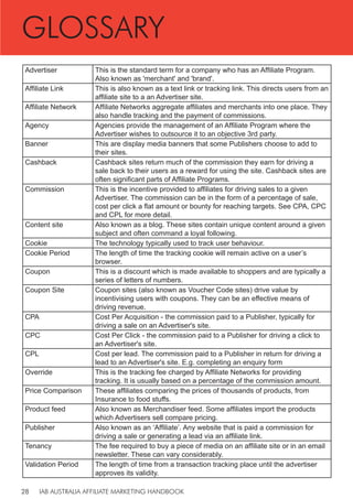 IAB AUSTRALIA AFFILIATE MARKETING HANDBOOK
28
Advertiser This is the standard term for a company who has an Affiliate Program.
Also known as 'merchant' and 'brand'.
Affiliate Link This is also known as a text link or tracking link. This directs users from an
affiliate site to a an Advertiser site.
Affiliate Network Affiliate Networks aggregate affiliates and merchants into one place. They
also handle tracking and the payment of commissions.
Agency Agencies provide the management of an Affiliate Program where the
Advertiser wishes to outsource it to an objective 3rd party.
Banner This are display media banners that some Publishers choose to add to
their sites.
Cashback Cashback sites return much of the commission they earn for driving a
sale back to their users as a reward for using the site. Cashback sites are
often significant parts of Affiliate Programs.
Commission This is the incentive provided to affiliates for driving sales to a given
Advertiser. The commission can be in the form of a percentage of sale,
cost per click a flat amount or bounty for reaching targets. See CPA, CPC
and CPL for more detail.
Content site Also known as a blog. These sites contain unique content around a given
subject and often command a loyal following.
Cookie The technology typically used to track user behaviour.
Cookie Period The length of time the tracking cookie will remain active on a user’s
browser.
Coupon This is a discount which is made available to shoppers and are typically a
series of letters of numbers.
Coupon Site Coupon sites (also known as Voucher Code sites) drive value by
incentivising users with coupons. They can be an effective means of
driving revenue.
CPA Cost Per Acquisition - the commission paid to a Publisher, typically for
driving a sale on an Advertiser's site.
CPC Cost Per Click - the commission paid to a Publisher for driving a click to
an Advertiser's site.
CPL Cost per lead. The commission paid to a Publisher in return for driving a
lead to an Advertiser's site. E.g. completing an enquiry form
Override This is the tracking fee charged by Affiliate Networks for providing
tracking. It is usually based on a percentage of the commission amount.
Price Comparison These affiliates comparing the prices of thousands of products, from
Insurance to food stuffs.
Product feed Also known as Merchandiser feed. Some affiliates import the products
which Advertisers sell compare pricing.
Publisher Also known as an ‘Affiliate’. Any website that is paid a commission for
driving a sale or generating a lead via an affiliate link.
Tenancy The fee required to buy a piece of media on an affiliate site or in an email
newsletter. These can vary considerably.
Validation Period The length of time from a transaction tracking place until the advertiser
approves its validity.
GLOSSARY
 