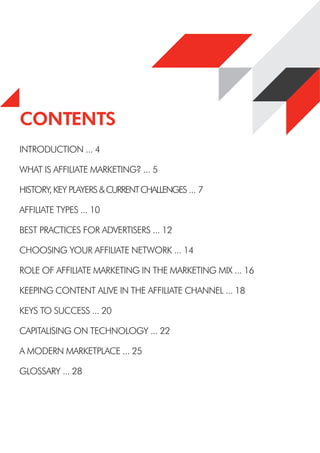 Contents
INTRODUCTION ... 4
WHAT IS AFFILIATE MARKETING? ... 5
HISTORY, KEY PLAYERS &CURRENTCHALLENGES ... 7
AFFILIATE TYPES ... 10
BEST PRACTICES FOR ADVERTISERS ... 12
CHOOSING YOUR AFFILIATE NETWORK ... 14
ROLE OF AFFILIATE MARKETING IN THE MARKETING MIX ... 16
KEEPING CONTENT ALIVE IN THE AFFILIATE CHANNEL ... 18
KEYS TO SUCCESS ... 20
CAPITALISING ON TECHNOLOGY ... 22
A MODERN MARKETPLACE ... 25
GLOSSARY ... 28
CONTENTS
 