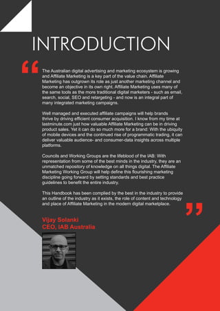 INTRODUCTION
The Australian digital advertising and marketing ecosystem is growing
and Affiliate Marketing is a key part of the value chain. Affiliate
Marketing has outgrown its role as just another marketing channel and
become an objective in its own right. Affiliate Marketing uses many of
the same tools as the more traditional digital marketers - such as email,
search, social, SEO and retargeting - and now is an integral part of
many integrated marketing campaigns.
Well managed and executed affiliate campaigns will help brands
thrive by driving efficient consumer acquisition. I know from my time at
lastminute.com just how valuable Affiliate Marketing can be in driving
product sales. Yet it can do so much more for a brand: With the ubiquity
of mobile devices and the continued rise of programmatic trading, it can
deliver valuable audience- and consumer-data insights across multiple
platforms.
Councils and Working Groups are the lifeblood of the IAB: With
representation from some of the best minds in the industry, they are an
unmatched repository of knowledge on all things digital. The Affiliate
Marketing Working Group will help define this flourishing marketing
discipline going forward by setting standards and best practice
guidelines to benefit the entire industry.
This Handbook has been complied by the best in the industry to provide
an outline of the industry as it exists, the role of content and technology
and place of Affiliate Marketing in the modern digital marketplace.
“
”
Vijay Solanki
CEO, IAB Australia
 
