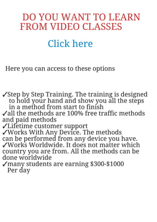 DO YOU WANT TO LEARN
FROM VIDEO CLASSES
Click here
Here you can access to these options
✓Step by Step Training. The training is designed
to hold your hand and show you all the steps
in a method from start to finish
✓all the methods are 100% free traffic methods
and paid methods
✓Lifetime customer support
✓Works With Any Device. The methods
can be performed from any device you have.
✓Works Worldwide. It does not matter which
country you are from. All the methods can be
done worldwide
✓many students are earning $300-$1000
Per day
 