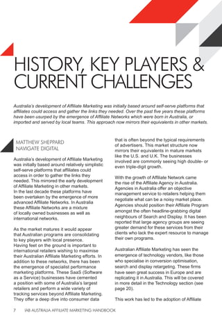 IAB AUSTRALIA AFFILIATE MARKETING HANDBOOK
7
HISTORY, KEY PLAYERS &
CURRENT CHALLENGES
Australia’s development of Affiliate Marketing
was initially based around relatively simplistic
self-serve platforms that affiliates could
access in order to gather the links they
needed. This mirrored the early development
of Affiliate Marketing in other markets.
In the last decade these platforms have
been overtaken by the emergence of more
advanced Affiliate Networks. In Australia
these Affiliate Networks are a mixture
of locally owned businesses as well as
international networks.
As the market matures it would appear
that Australian programs are consolidating
to key players with local presence.
Having feet on the ground is important to
international retailers wishing to maximise
their Australian Affiliate Marketing efforts. In
addition to these networks, there has been
the emergence of specialist performance
marketing platforms. These SaaS (Software
as a Service) businesses have cemented
a position with some of Australia’s largest
retailers and perform a wide variety of
tracking services beyond Affiliate Marketing.
They offer a deep dive into consumer data
that is often beyond the typical requirements
of advertisers. This market structure now
mirrors their equivalents in mature markets
like the U.S. and U.K. The businesses
involved are commonly seeing high double- or
even triple-digit growth.
With the growth of Affiliate Network came
the rise of the Affiliate Agency in Australia.
Agencies in Australia offer an objective
management service to retailers helping them
negotiate what can be a noisy market place.
Agencies should position their Affiliate Program
amongst the often headline-grabbing digital
neighbours of Search and Display. It has been
reported that large agency groups are seeing
greater demand for these services from their
clients who lack the expert resource to manage
their own programs.
Australian Affiliate Marketing has seen the
emergence of technology vendors, like those
who specialise in conversion optimisation,
search and display retargeting. These firms
have seen great success in Europe and are
replicating it in Australia. This will be covered
in more detail in the Technology section (see
page 20).
This work has led to the adoption of Affiliate
MATTHEW SHEPPARD
NAVIGATE DIGITAL
Australia’s development of Affiliate Marketing was initially based around self-serve platforms that
affiliates could access and gather the links they needed. Over the past five years these platforms
have been usurped by the emergence of Affiliate Networks which were born in Australia, or
imported and served by local teams. This approach now mirrors their equivalents in other markets.
 