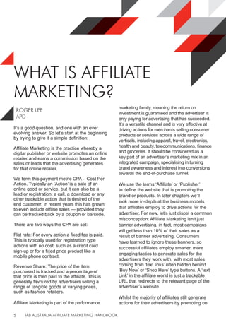 IAB AUSTRALIA AFFILIATE MARKETING HANDBOOK
5
WHAT IS AFFILIATE
MARKETING?
It’s a good question, and one with an ever
evolving answer. So let’s start at the beginning
by trying to give it a simple definition:
Affiliate Marketing is the practice whereby a
digital publisher or website promotes an online
retailer and earns a commission based on the
sales or leads that the advertising generates
for that online retailer.
We term this payment metric CPA – Cost Per
Action. Typically an ‘Action’ is a sale of an
online good or service, but it can also be a
lead or registration, a call, a download or any
other trackable action that is desired of the
end customer. In recent years this has grown
to even include offline sales — provided they
can be tracked back by a coupon or barcode.
There are two ways the CPA are set:
Flat rate: For every action a fixed fee is paid.
This is typically used for registration type
actions with no cost, such as a credit card
sign-up or for a fixed price product like a
mobile phone contract.
Revenue Share: The price of the item
purchased is tracked and a percentage of
that price is then paid to the affiliate. This is
generally favoured by advertisers selling a
range of tangible goods at varying prices,
such as fashion retailers.
Affiliate Marketing is part of the performance
marketing family, meaning the return on
investment is guaranteed and the advertiser is
only paying for advertising that has succeeded.
It’s a versatile channel and is very effective at
driving actions for merchants selling consumer
products or services across a wide range of
verticals, including apparel, travel, electronics,
health and beauty, telecommunications, finance
and groceries. It should be considered as a
key part of an advertiser’s marketing mix in an
integrated campaign, specialising in turning
brand awareness and interest into conversions
towards the end-of-purchase funnel.
We use the terms ‘Affiliate’ or ‘Publisher’
to define the website that is promoting the
brand or products. In later chapters we’ll
look more in-depth at the business models
that affiliates employ to drive actions for the
advertiser. For now, let’s just dispel a common
misconception: Affiliate Marketing isn’t just
banner advertising, in fact, most campaigns
will get less than 10% of their sales as a
result of banner advertising. Consumers
have learned to ignore these banners, so
successful affiliates employ smarter, more
engaging tactics to generate sales for the
advertisers they work with, with most sales
coming from ‘text links’ often hidden behind
‘Buy Now’ or ‘Shop Here’ type buttons. A ‘text
Link’ in the affiliate world is just a trackable
URL that redirects to the relevant page of the
advertiser’s website.
Whilst the majority of affiliates still generate
actions for their advertisers by promoting on
ROGER LEE
APD
 