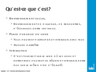 Qu’est-ce que c’est? Environnement social. Environnement de dialogue, de rencontres, d’échanges entre individus. Place publique en ligne Tous peuvent participer et interagir avec tous Aucune barrière Interaction  C’est l’endroit sur le web où les gens et entreprises peuvent se réunir et interagir entre eux sur le même pied d’égalité. 