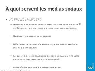 À quoi servent les médias sociaux Pour fins marketing Permet de rejoindre (transmettre un message) les gens  là  et  où  ils sont en tout temps quand cela leur conviens. Renforce les relations hors-ligne Démontre la culture d’entreprise, maintien et améliore l’image corporative Le client / consommateur recherche la valeur, pas juste des concours, surtout pas du réchauffé Pour réagir aux commentaires sur nous. 