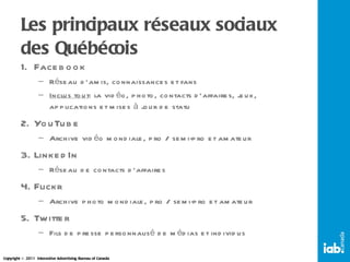 Les principaux réseaux sociaux des Québécois Facebook Réseau d’amis, connaissances et fans Inclus tout : la vidéo, photo, contacts d’affaires, jeux, applications et mises à jour de statu YouTube Archive vidéo mondiale, pro / semi-pro et amateur LinkedIn Réseau de contacts d’affaires Flickr Archive photo mondiale, pro / semi-pro et amateur Twitter Fils de presse personnalisé de médias et individus 