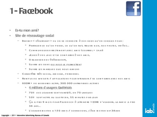 1- Facebook Es-tu mon ami? Site de réseautage social Endroit « sécurisant » ou on se connecte à des gens qu’on connais pour : Partager ce qu’on pense, ce qu’on fait, trouve bon, nos photos, vidéos… Communiquer directement avec amis (courriel + chat) Jouer à des jeux et se comparer à nos amis,  Organiser des événements,  Suivre les gens  qui nous le permettent Suivre les marques que nous aimons Caractère très social, amicale, personnel Remplis de widgets / applications pour interagir / se comparer avec nos amis 600M+ de membres actifs, 300 000 entreprises actives 4 millions d’usagers Québécois 70% des usagers sont hors-US, en 70 langues 50% sont actifs au quotidien, 55 minutes par jour Ça a pris 9 mois pour Facebook à atteindre 100M d’usagers, la radio a pris 38 ans… L’usager moyen a 120 amis / connexions, l’âge moyen est 38ans 