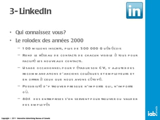 3- LinkedIn Qui connaissez vous? Le rolodex des années 2000 100 millions inscrits, plus de 500 000 Québécois Rend le réseau de contacts de chacun visible à tous pour facilité les nouveaux contacts. Usage occasionnel pour y établir son CV, y ajouter des recommandations d’anciens collègues et employeurs et en offrir à ceux que nous avons côtoyé. Possibilité d’y trouver presque n’importe qui, n’importe où. 80% des entreprises s’en servent pour trouver ou valider des employés 