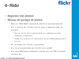 4- Flickr Regardez mes photos! Réseau de partage de photos Plus de 450 000 usagers Québécois mensuellement On y publie les photos qu’on veux partager avec le monde Pas ce qu’on veut garder privé ou partager qu’avec certaines personnes. Offre des niveaux de protection sur les téléchargements / copies. 4+ milliards de photos accessible On peut commenter les photos des autres On peut réutiliser certaines photos qui ont été identifié comme tel. 