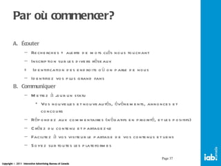 Par où commencer? Écouter Recherches + alerte de mots clés nous touchant Inscription sur les divers réseaux  =  Identification des endroits où on parle de nous Identifiez vos plus grand fans Communiquer  Mettez à jour un statu Vos nouvelles et nouveautés, événements, annonces et concours Répondez aux commentaires (négatifs en priorité, et les positifs) Créez du contenu et partagez-le Facilitez à vos visiteur le partage de vos contenus et liens Soyez sur toutes les plateformes Page  