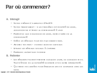 Par où commencer? Interagir Soyez présent / participez 24h/24 Soyez transparent – si un problème est identifié en ligne, acquiescez-le et tenez la communauté à jour Participez aux discussions en ligne, faites partie de la communauté Créez un réseaux pour vos plus grands fans. Adorez vos fans – donnez leur des cadeaux Utilisez les réseaux sociaux à l’interne Partagez autant que possible Patienter Les résultats peuvent prendre quelques jours, ou quelques mois. Tout dépend de la notoriété existante et de notre interactivité. Ça prend des années pour établir un lien de confiance avec les gens. 