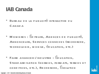 IAB Canada Bureau de la publicité interactive du Canada Membres : Éditeurs, Agences de publicité, Annonceurs, Services connexes (recherche, technologie, mobile, éducation, etc.) Faire avancer l’industrie : Éducation, Standardisation (normes, formats, termes et conditions, etc.), Recherche, Évolution 