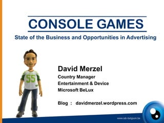 CONSOLE GAMES
State of the Business and Opportunities in Advertising




                David Merzel
                Country Manager
                Entertainment & Device
                Microsoft BeLux

                Blog : davidmerzel.wordpress.com
 