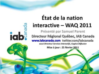 État de la nation interactive – WAQ 2011 Présenté par Samuel Parent Directeur Régional Québec, IAB Canada www.iabcanada.co...