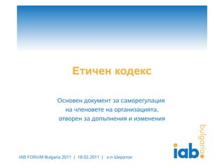 Етичен кодекс

                Основен документ за саморегулация
                  на членовете на организацията,
                отворен за допълнения и изменения




IAB FORUM Bulgaria 2011 | 18.02.2011 | х-л Шератон
 