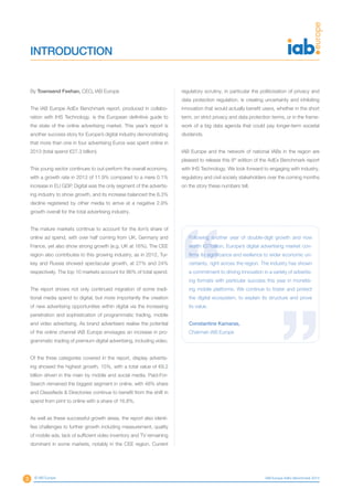 3 © IAB Europe IAB Europe AdEx Benchmark 2013
By Townsend Feehan, CEO, IAB Europe
The IAB Europe AdEx Benchmark report, produced in collabo-
ration with IHS Technology, is the European definitive guide to
the state of the online advertising market. This year’s report is
another success story for Europe’s digital industry demonstrating
that more than one in four advertising Euros was spent online in
2013 (total spend €27.3 billion).
This young sector continues to out-perform the overall economy,
with a growth rate in 2013 of 11.9% compared to a mere 0.1%
increase in EU GDP. Digital was the only segment of the advertis-
ing industry to show growth, and its increase balanced the 8.3%
decline registered by other media to arrive at a negative 2.9%
growth overall for the total advertising industry.
The mature markets continue to account for the lion’s share of
online ad spend, with over half coming from UK, Germany and
France, yet also show strong growth (e.g. UK at 16%). The CEE
region also contributes to this growing industry, as in 2012, Tur-
key and Russia showed spectacular growth, at 27% and 24%
respectively. The top 10 markets account for 86% of total spend.
The report shows not only continued migration of some tradi-
tional media spend to digital, but more importantly the creation
of new advertising opportunities within digital via the increasing
penetration and sophistication of programmatic trading, mobile
and video advertising. As brand advertisers realise the potential
of the online channel IAB Europe envisages an increase in pro-
grammatic trading of premium digital advertising, including video.
Of the three categories covered in the report, display advertis-
ing showed the highest growth, 15%, with a total value of €9.2
billion driven in the main by mobile and social media. Paid-For-
Search remained the biggest segment in online, with 48% share
and Classifieds & Directories continue to benefit from the shift in
spend from print to online with a share of 16.8%.
As well as these successful growth areas, the report also identi-
fies challenges to further growth including measurement, quality
of mobile ads, lack of sufficient video inventory and TV remaining
dominant in some markets, notably in the CEE region. Current
INTRODUCTION
regulatory scrutiny, in particular the politicisation of privacy and
data protection regulation, is creating uncertainty and inhibiting
innovation that would actually benefit users, whether in the short
term, on strict privacy and data protection terms, or in the frame-
work of a big data agenda that could pay longer-term societal
dividends.
IAB Europe and the network of national IABs in the region are
pleased to release this 8th
edition of the AdEx Benchmark report
with IHS Technology. We look forward to engaging with industry,
regulatory and civil society stakeholders over the coming months
on the story these numbers tell.
Following another year of double-digit growth and now
worth €27billion, Europe’s digital advertising market con-
firms its significance and resilience to wider economic un-
certainty, right across the region. The industry has shown
a commitment to driving innovation in a variety of advertis-
ing formats with particular success this year in monetis-
ing mobile platforms. We continue to foster and protect
the digital ecosystem, to explain its structure and prove
its value.
Constantine Kamaras,
Chairman IAB Europe
 