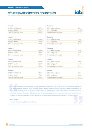 38
Section 3 - Overview by country
© IAB Europe IAB Europe AdEx Benchmark 2013
Finland:
2013 Online Ad Spend	 €272m
2013 YoY growth	 6.9%
Online ad spend per capita	 €50.2
Ireland:
2013 Online Ad Spend	 €197m
2013 YoY growth	 11.4%
Online ad spend per capita	 €42.6
Hungary:
2013 Online Ad Spend	 €136m
2013 YoY growth	 16.0%
Online ad spend per capita	 €13.7
Greece:
2013 Online Ad Spend	 €129m
2013 YoY growth	 10.7%
Online ad spend per capita	 €11.6
Slovakia:
2013 Online Ad Spend	 €71m
2013 YoY growth	 17.3%
Online ad spend per capita	 €13.1
Romania:
2013 Online Ad Spend	 €33m
2013 YoY growth	 13.0%
Online ad spend per capita	 €1.5
Bulgaria:
2013 Online Ad Spend	 €19m
2013 YoY growth	 4.3%
Online ad spend per capita	 €2.7
Slovenia:
2013 Online Ad Spend	 €19m
2013 YoY growth	 -2.0%
Online ad spend per capita	 €9.1
Serbia:
2013 Online Ad Spend	 €16m
2013 YoY growth	 13.4%
Online ad spend per capita	 €2.3
Croatia:
2013 Online Ad Spend	 €15m
2013 YoY growth	 6.2%
Online ad spend per capita	 €3.5
OTHER PARTICIPATING COUNTRIES
Taking into consideration the most popular internet usage trends in the region, a few things are worth noting. Internet users in the
CEE region love social networks. This is especially visible in Russian-speaking countries and Turkey, where social networks are
among top 3 websites by reach. Mobile Internet traffic has increased, in May 2014, mobile traffic in CEE amounted to 10% of total
traffic, which means an increase of 176% year on year. We are expecting a rapid and sustained growth. Another visible trend in
the region is the growing popularity of online video where we see strong local players such as stream.cz in Czech Republic.
Vesna Gordon,
International Marketing & Sales Director, Gemius
 