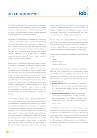 IAB Europe AdEx Benchmark 2013
ABOUT THIS REPORT
The IAB Europe AdEx Benchmark report provides a comprehen-
sive perspective on online advertising spend across 26 European
countries. It offers a status quo and historical perspective on
the size of the European market as whole, as well as like-for-like
comparisons between the constituent markets.
Yet painting a European picture of online advertising is a complex
undertaking. Online advertising in Europe has developed largely
within national ecosystems that have their own traditions, cul-
tures, standards, and ways of doing business. Although there is
a growing harmonisation across Europe, this diversity still means
that each country measures online advertising spend slightly
differently. Differences occur on several levels, be it the rate of
spend (e.g. ratecard, gross, net), formats included, companies
covered, or all these factors combined.
Data then are not directly comparable across Europe, and nation-
al markets face obstacles in benchmarking themselves against
peer markets and learn from their neighbours. For advertisers,
the task of distributing investments is being complicated. At the
same time, there is no pan-European perspective that emerges
directly from these national studies. However, a unified view of
European advertising spend is growing ever important in light of
policy formulation, the development of digital business, the in-
creasingly pan-regional nature of digital advertising investments
and the contextualisation of European markets within a wider
global framework. This report is a response to these challenges
and requirements. Since its inception in 2006, the number of par-
ticipating countries has doubled, recognising the importance of
this task.
The foundations of the IAB Europe AdEx Benchmark report are
the annual industry benchmarking studies conducted by each
national Interactive Advertising Bureau (IAB) in Europe. These na-
tional studies represent the income of thousands of websites and
online advertising businesses, and data is compiled directly by
local IABs based on information supplied by companies selling
advertising online in each country. The IAB Europe AdEx Bench-
mark report conducts a meta-analysis of these studies. It aggre-
gates the data and makes the adjustments necessary to enable
the data to be comparable. In order to provide a full like-for-like
picture, the report draws on secondary data and modelling by
IHS in order to fill coverage gaps to ensure the online advertising
market is captured in its entirely, comprising both of local and the
full gamut of international players in the European markets. Full
details of this adjustment process for each country are provided
in Appendix iii and iv.In order to provide the reader with a basic
frame of reference, key definitions are outlined below.
The data in this report is stated on the basis of actual gross in-
come. Gross income is the amount of actual spend invoiced by
the publisher including any agency commission, but after dis-
counts from ratecard. To avoid any double-counting, production
costs and pan-regional ad spend are taken out of the figures.
The report incorporates data from the following online advertising
formats:
•	 Display
•	 Paid-For-Search
•	 Classifieds & Directories
In 2012, the IAB Europe Research Committee and AdEx Bench-
mark Task Force in conjunction with IHS held working groups
to standardise and improve definitions and measurement across
markets for emerging formats. In 2013, for a second time, the
AdEx Benchmark has systematically and consistently incorpo-
rated data for spend on:
•	 Video advertising defined as in-stream video advertising
(pre-rolls, mid-rolls, post-rolls),as agreed by the IAB Europe
AdEx Benchmark Video Working Group. It is considered as
a subset of Display.
•	 Mobile Display advertising as any Display advertising
viewed or read on a mobile phone including rich media
advertising, as agreed by the IAB Europe AdEx Benchmark
Mobile Working Group. This could be browser-based as
well as in-app.
This is the eighth edition of the report and therefore once again
we are able to include year-on-year comparisons for those coun-
tries that have provided data for at least two years. IHS does not
audit the information or the data from local IABs and provides no
opinion or other form of assurance with respect to the informa-
tion. Only aggregate results are published and individual com-
pany information is held in strict confidence by the audit partners
of local IAB studies.
4 © IAB Europe
 