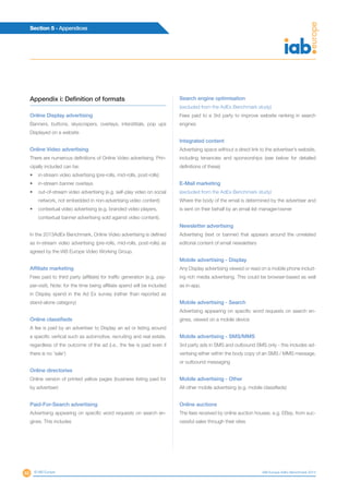 46
Section 5 - Appendices
© IAB Europe IAB Europe AdEx Benchmark 2013
Appendix i: Definition of formats
Online Display advertising
Banners, buttons, skyscrapers, overlays, interstitials, pop ups
Displayed on a website
Online Video advertising
There are numerous definitions of Online Video advertising. Prin-
cipally included can be:
•	 in-stream video advertising (pre-rolls, mid-rolls, post-rolls)
•	 in-stream banner overlays
•	 out-of-stream video advertising (e.g. self-play video on social
network, not embedded in non-advertising video content)
•	 contextual video advertising (e.g. branded video players,
contextual banner advertising sold against video content).
In the 2013AdEx Benchmark, Online Video advertising is defined
as in-stream video advertising (pre-rolls, mid-rolls, post-rolls) as
agreed by the IAB Europe Video Working Group.
Affiliate marketing
Fees paid to third party (affiliate) for traffic generation (e.g. pay-
per-visit). Note: for the time being affiliate spend will be included
in Display spend in the Ad Ex survey (rather than reported as
stand-alone category)
Online classifieds
A fee is paid by an advertiser to Display an ad or listing around
a specific vertical such as automotive, recruiting and real estate,
regardless of the outcome of the ad (i.e., the fee is paid even if
there is no ‘sale’)
Online directories
Online version of printed yellow pages (business listing paid for
by advertiser)
Paid-For-Search advertising
Advertising appearing on specific word requests on search en-
gines. This includes
Search engine optimisation
(excluded from the AdEx Benchmark study)
Fees paid to a 3rd party to improve website ranking in search
engines
Integrated content
Advertising space without a direct link to the advertiser’s website,
including tenancies and sponsorships (see below for detailed
definitions of these)
E-Mail marketing
(excluded from the AdEx Benchmark study)
Where the body of the email is determined by the advertiser and
is sent on their behalf by an email list manager/owner
Newsletter advertising
Advertising (text or banner) that appears around the unrelated
editorial content of email newsletters
Mobile advertising - Display
Any Display advertising viewed or read on a mobile phone includ-
ing rich media advertising. This could be browser-based as well
as in-app.
Mobile advertising - Search
Advertising appearing on specific word requests on search en-
gines, viewed on a mobile device
Mobile advertising - SMS/MMS
3rd party ads in SMS and outbound SMS only - this includes ad-
vertising either within the body copy of an SMS / MMS message,
or outbound messaging
Mobile advertising - Other
All other mobile advertising (e.g. mobile classifieds)
Online auctions
The fees received by online auction houses, e.g. EBay, from suc-
cessful sales through their sites
 