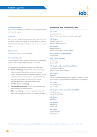 47
Section 5 - Appendices
© IAB Europe IAB Europe AdEx Benchmark 2013
In-game advertising
Fees paid for advertising, sponsorship or product placements
within an online game
Tenancies
Long term partnership between advertiser and media owner. Me-
dia owner benefits from content or service offered by tenant to
their customers, although media space may be paid for in usual
ways
Sponsorships
Advertiser sponsorships of content areas
Interruptive formats
A type of internet Display advertising that interrupts the user ex-
perience with the page content e.g. pop ups, overlays
The following four formats are collated as part of this report
•	 Display advertising: includes online Display advertising,
online video advertising, affiliate marketing, integrated
content, newsletter advertising, interactive television, mobile
advertising – Display, online auctions, in-game advertising,
tenancies, sponsorships, and interruptive formats as
described above and social media where reported
•	 Paid-For-Search advertising
•	 Classifieds & Directories: includes online classifieds and
online directories as described above
•	 ‘Other’ advertising: an umbrella category for ad spend
which could not be redistributed to the three formats above
Appendix ii: The Participating IABs
IAB Austria
www.iab-austria.at
Source: Focus Media Research and Werbeplanung.at
IAB Belgium
www.iab-belgium.be
Source: Mediaxim and IHS
IAB Bulgaria
www.iabulgaria.bg
Source: IAB Bulgaria and Ipsos Bulgaria
IAB Chapter in Croatia (INAMA)
www.inama.hr
SPIR (Czech Republic)
www.spir.cz
Source: SPIR
IAB Chapter in Denmark (Danske Medier)
www.danskermedier.dk
Source: Danske Medier Research
IAB Finland
www.iab.fi
Partner: TNS Media Intelligence (for Display, Classifieds, Mobile
and In-stream video) and IAB Finland (for Search and Directories)
IAB France
www.iabfrance.com
Source: IREP
IAB Chapter in Germany (OVK in the BVDW)
www.bvdw.org
Partner: OVK in BVDW
IAB Greece
www.iab.gr
IAB Hungary
www.iab.hu
Partner: PwC
IAB Ireland
www.iabireland.ie
Partner: PwC
7
IAB Europe and IHS do not provide a standardised definition of social media advertising as there is still no consensus on this matter
 