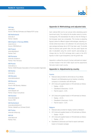 48
Section 5 - Appendices
© IAB Europe IAB Europe AdEx Benchmark 2013
IAB Italy
www.iab.it
Source: IAB Italy Estimates and Nielsen/FCP survey
IAB Netherlands
www.iab.nl
Partner: Deloitte
IAB Chapter in Norway (INMA)
www.inma.no
Source: IRM/Netforum
IAB Poland
www.iabpolska.pl
Partner: PwC
IAB Romania
www.iab-romania.ro
Partner: PwC Romania
IAB Russia
www.iabrus.ru
Partner: AKAR (Russian Association of Communication Agencies)
IAB Serbia
www.iab.rs
IAB Slovakia
www.iabslovakia.sk
IAB Slovenia
www.soz.si
Source: IAB Slovenia, Mediana
IAB Spain
www.iabspain.net
Partner: Grupo Consultores
IAB Sweden
www.iabsvergie.se
Source: IRM
IAB Switzerland
www.iabswitzerland.ch
Partner: MediaFocus Schweiz GmbH
IAB Turkey
www.iab-turkiye.org
IAB UK
www.iabuk.net
Partner: PwC
Appendix iii: Methodology and adjusted data
Each national IAB runs its own annual online advertising spend
benchmark study. The method for the studies varies by country.
Consequently, IHS standardizes the data so that the findings in
the European report are comparable. This involves re-adjusting
figures to allow for different original methodologies, adjusting cur-
rencies where local data is not collected in €s and ensuring the
year average exchange rate at 2013 has been used. To provide
data for previous year growth rates, the prior year’s figures are
also re-calculated using the current report’s year-average ex-
change rate (i.e. the 2013 exchange rate is used on the 2012
figures) in order to give transparency over the growth rate.
Appendix iv outlines the amount of actual, estimated and adjust-
ed data included in the 2013 AdEx report and the adjustments
that were made in each country.
Appendix iv: Adjustments by country
Austria
•	 Ratecard data provided for all formats by Focus Media
Research and Werbeplanung.at (an Austrian consulting
company) in coordination with IAB Austria
•	 2013 discounts applied based on IHS estimates as follows:
•	 Display – 43.9%
•	 Classifieds  Directories – 20.3%
•	 Paid-for-search – 0.0%
•	 2012 discounts applied based on IHS estimates as follows:
•	 Display – 42.5%
•	 Classifieds  Directories –19.5%
•	 Paid-for-search – 0.0%
Belgium
•	 Ratecard data provided for Display market by Mediaxim
•	 2013 discounts applied based on IHS estimates as follows:
•	 Display – 50.2%
•	 2012 discounts applied based on IHS estimates as follows:
•	 Display – 47.2%
•	 Classifieds  Directories and Paid-for-search estimated
based on European averages
 