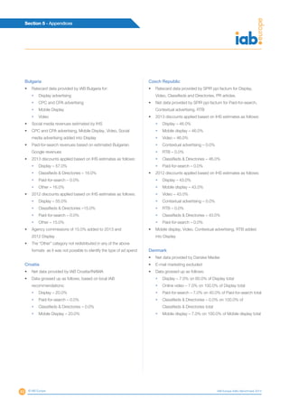 49
Section 5 - Appendices
© IAB Europe IAB Europe AdEx Benchmark 2013
Bulgaria
•	 Ratecard data provided by IAB Bulgaria for:
•	 Display advertising
•	 CPC and CPA advertising
•	 Mobile Display
•	 Video
•	 Social media revenues estimated by IHS
•	 CPC and CPA advertising, Mobile Display, Video, Social
media advertising added into Display
•	 Paid-for-search revenues based on estimated Bulgarian
Google revenues
•	 2013 discounts applied based on IHS estimates as follows:
•	 Display – 57.0%
•	 Classifieds  Directories – 16.0%
•	 Paid-for-search – 0.0%
•	 Other – 16.0%
•	 2012 discounts applied based on IHS estimates as follows:
•	 Display – 55.0%
•	 Classifieds  Directories –15.0%
•	 Paid-for-search – 0.0%
•	 Other – 15.0%
•	 Agency commissions of 15.0% added to 2013 and
2012 Display
•	 The “Other” category not redistributed in any of the above
formats as it was not possible to identify the type of ad spend
Croatia
•	 Net data provided by IAB Croatia/INAMA
•	 Data grossed up as follows, based on local IAB
recommendations:
•	 Display – 20.0%
•	 Paid-for-search – 0.0%
•	 Classifieds  Directories – 0.0%
•	 Mobile Display – 20.0%
Czech Republic
•	 Ratecard data provided by SPIR ppi factum for Display,
Video, Classifieds and Directories, PR articles.
•	 Net data provided by SPIR ppi factum for Paid-for-search,
Contextual advertising, RTB
•	 2013 discounts applied based on IHS estimates as follows:
•	 Display – 46.0%
•	 Mobile display – 46.0%
•	 Video – 46.0%
•	 Contextual advertising – 0.0%
•	 RTB – 0.0%
•	 Classifieds  Directories – 46.0%
•	 Paid-for-search – 0.0%
•	 2012 discounts applied based on IHS estimates as follows:
•	 Display – 43.0%
•	 Mobile display – 43.0%
•	 Video – 43.0%
•	 Contextual advertising – 0.0%
•	 RTB – 0.0%
•	 Classifieds  Directories – 43.0%
•	 Paid-for-search – 0.0%
•	 Mobile display, Video, Contextual advertising, RTB added
into Display
Denmark
•	 Net data provided by Danske Medier
•	 E-mail marketing excluded
•	 Data grossed up as follows:
•	 Display – 7.0% on 60.0% of Display total
•	 Online video – 7.0% on 100.0% of Display total
•	 Paid-for-search – 7.0% on 40.0% of Paid-for-search total
•	Classifieds  Directories – 0.0% on 100.0% of
Classifieds  Directories total
•	 Mobile display – 7.0% on 100.0% of Mobile display total
 