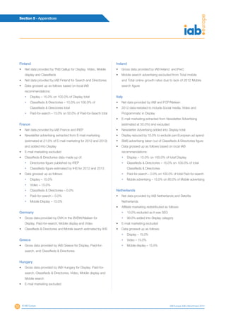 50
Section 5 - Appendices
© IAB Europe IAB Europe AdEx Benchmark 2013
Finland
•	 Net data provided by TNS Gallup for Display, Video, Mobile
display and Classifieds
•	 Net data provided by IAB Finland for Search and Directories
•	 Data grossed up as follows based on local IAB
recommendations:
•	 Display – 15.0% on 100.0% of Display total
•	Classifieds  Directories – 15.0% on 100.0% of
Classifieds  Directories total
•	 Paid-for-search – 15.0% on 50.0% of Paid-for-Search total
France
•	 Net data provided by IAB France and IREP
•	 Newsletter advertising extracted from E-mail marketing
(estimated at 21.0% of E-mail marketing for 2012 and 2013)
and added into Display
•	 E-mail marketing excluded
•	 Classifieds  Directories data made up of:
•	 Directories figure published by IREP
•	 Classifieds figure estimated by IHS for 2012 and 2013
•	 Data grossed up as follows:
•	 Display – 15.0%
•	 Video – 15.0%
•	 Classifieds  Directories – 0.0%
•	 Paid-for-search – 0.0%
•	 Mobile Display – 15.0%
Germany
•	 Gross data provided by OVK in the BVDW/Nielsen for
Display, Paid-for-search, Mobile display and Video
•	 Classifieds  Directories and Mobile search estimated by IHS
Greece
•	 Gross data provided by IAB Greece for Display, Paid-for-
search, and Classifieds  Directories
Hungary
•	 Gross data provided by IAB Hungary for Display, Paid-for-
search, Classifieds  Directories, Video, Mobile display and
Mobile search
•	 E-mail marketing excluded
Ireland
•	 Gross data provided by IAB Ireland and PwC
•	 Mobile search advertising excluded from Total mobile
and Total online growth rates due to lack of 2012 Mobile
search figure
Italy
•	 Net data provided by IAB and FCP/Nielsen
•	 2012 data restated to include Social media, Video and
Programmatic in Display
•	 E-mail marketing extracted from Newsletter Advertising
(estimated at 50.0%) and excluded
•	 Newsletter Advertising added into Display total
•	 Display reduced by 10.0% to exclude pan-European ad spend
•	 SMS advertising taken out of Classifieds  Directories figure
•	 Data grossed up as follows based on local IAB
recommendations:
•	 Display – 15.0% on 100.0% of total Display
•	Classifieds  Directories – 15.0% on 100.0% of total
Classifieds  Directories
•	 Paid-for-search – 0.0% on 100.0% of total Paid-for-search
•	 Mobile advertising – 15.0% on 80.0% of Mobile advertising
Netherlands
•	 Net data provided by IAB Netherlands and Deloitte
Netherlands
•	 Affiliate marketing redistributed as follows:
•	 10.0% excluded as it was SEO
•	 90.0% added into Display category
•	 E-mail marketing excluded
•	 Data grossed up as follows:
•	 Display – 15.0%
•	 Video – 15.0%
•	 Mobile display – 15.0%
 