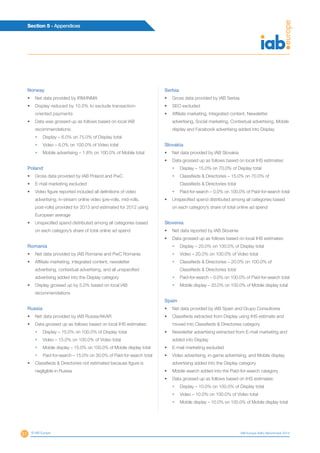 51
Section 5 - Appendices
© IAB Europe IAB Europe AdEx Benchmark 2013
Norway
•	 Net data provided by IRM/INMA
•	 Display reduced by 10.0% to exclude transaction-
oriented payments
•	 Data was grossed up as follows based on local IAB
recommendations:
•	 Display – 6.0% on 75.0% of Display total
•	 Video – 6.0% on 100.0% of Video total
•	 Mobile advertising – 1.8% on 100.0% of Mobile total
Poland
•	 Gross data provided by IAB Poland and PwC
•	 E-mail marketing excluded
•	 Video figure reported included all definitions of video
advertising; in-stream online video (pre-rolls, mid-rolls,
post-rolls) provided for 2013 and estimated for 2012 using
European average
•	 Unspecified spend distributed among all categories based
on each category’s share of total online ad spend
Romania
•	 Net data provided by IAB Romania and PwC Romania
•	 Affiliate marketing, integrated content, newsletter
advertising, contextual advertising, and all unspecified
advertising added into the Display category
•	 Display grossed up by 5.0% based on local IAB
recommendations
Russia
•	 Net data provided by IAB Russia/AKAR
•	 Data grossed up as follows based on local IHS estimates:
•	 Display – 15.0% on 100.0% of Display total
•	 Video – 15.0% on 100.0% of Video total
•	 Mobile display – 15.0% on 100.0% of Mobile display total
•	 Paid-for-search – 15.0% on 30.0% of Paid-for-search total
•	 Classifieds  Directories not estimated because figure is
negligible in Russia
Serbia
•	 Gross data provided by IAB Serbia
•	 SEO excluded
•	 Affiliate marketing, Integrated content, Newsletter
advertising, Social marketing, Contextual advertising, Mobile
display and Facebook advertising added into Display
Slovakia
•	 Net data provided by IAB Slovakia
•	 Data grossed up as follows based on local IHS estimates:
•	 Display – 15.0% on 70.0% of Display total
•	Classifieds  Directories – 15.0% on 70.0% of
Classifieds  Directories total
•	 Paid-for-search – 0.0% on 100.0% of Paid-for-search total
•	 Unspecified spend distributed among all categories based
on each category’s share of total online ad spend
Slovenia
•	 Net data reported by IAB Slovenia
•	 Data grossed up as follows based on local IHS estimates:
•	 Display – 20.0% on 100.0% of Display total
•	 Video – 20.0% on 100.0% of Video total
•	Classifieds  Directories – 20.0% on 100.0% of
Classifieds  Directories total
•	 Paid-for-search – 0.0% on 100.0% of Paid-for-search total
•	 Mobile display – 20.0% on 100.0% of Mobile display total
Spain
•	 Net data provided by IAB Spain and Grupo Consultores
•	 Classifieds extracted from Display using IHS estimate and
moved into Classifieds  Directories category
•	 Newsletter advertising extracted from E-mail marketing and
added into Display
•	 E-mail marketing excluded
•	 Video advertising, in-game advertising, and Mobile display
advertising added into the Display category
•	 Mobile search added into the Paid-for-search category
•	 Data grossed up as follows based on IHS estimates:
•	 Display – 10.0% on 100.0% of Display total
•	 Video – 10.0% on 100.0% of Video total
•	 Mobile display – 10.0% on 100.0% of Mobile display total
 