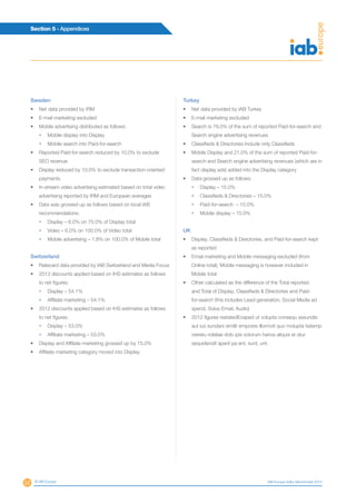 52
Section 5 - Appendices
© IAB Europe IAB Europe AdEx Benchmark 2013
Sweden
•	 Net data provided by IRM
•	 E-mail marketing excluded
•	 Mobile advertising distributed as follows:
•	 Mobile display into Display
•	 Mobile search into Paid-for-search
•	 Reported Paid-for-search reduced by 10.0% to exclude
SEO revenue
•	 Display reduced by 10.0% to exclude transaction-oriented
payments
•	 In-stream video advertising estimated based on total video
advertising reported by IRM and European averages
•	 Data was grossed up as follows based on local IAB
recommendations:
•	 Display – 6.0% on 75.0% of Display total
•	 Video – 6.0% on 100.0% of Video total
•	 Mobile advertising – 1.8% on 100.0% of Mobile total
Switzerland
•	 Ratecard data provided by IAB Switzerland and Media Focus
•	 2013 discounts applied based on IHS estimates as follows
to net figures:
•	 Display – 54.1%
•	 Affiliate marketing – 54.1%
•	 2012 discounts applied based on IHS estimates as follows
to net figures:
•	 Display – 53.0%
•	 Affiliate marketing – 53.0%
•	 Display and Affiliate marketing grossed up by 15.0%
•	 Affiliate marketing category moved into Display
Turkey
•	 Net data provided by IAB Turkey
•	 E-mail marketing excluded
•	 Search is 79.0% of the sum of reported Paid-for-search and
Search engine advertising revenues
•	 Classifieds  Directories include only Classifieds
•	 Mobile Display and 21.0% of the sum of reported Paid-for-
search and Search engine advertising revenues (which are in
fact display ads) added into the Display category
•	 Data grossed up as follows:
•	 Display – 15.0%
•	 Classifieds  Directories – 15.0%
•	 Paid-for-search – 15.0%
•	 Mobile display – 15.0%
UK
•	 Display, Classifieds  Directories, and Paid-for-search kept
as reported
•	 Email marketing and Mobile messaging excluded (from
Online total); Mobile messaging is however included in
Mobile total
•	 Other calculated as the difference of the Total reported
and Total of Display, Classifieds  Directories and Paid-
for-search (this includes Lead-generation, Social Media ad
spend, Solus Email, Audio)
•	 2012 figures restatedEceped ut volupta consequ assundis
aut ius sundani similit empores illorrovit quo molupta tiatemp
orereiu ndeliae dolo ipis volorum harios aliquis et atur
sequidendit aperit pa ent, sunt, unt.
 