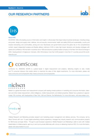 53
Section 6 - About Us
© IAB Europe IAB Europe AdEx Benchmark 2013
OUR RESEARCH PARTNERS
About IHS
IHS (NYSE: IHS) is the leading source of information and insight in critical areas that shape today’s business landscape, including energy
and power; design and supply chain; defense, risk and security; environmental, health and safety (EHS) and sustainability; country and
industry forecasting; and commodities, pricing and cost. Businesses and governments around the globe rely on the comprehensive
content, expert independent analysis and flexible delivery methods of IHS to make high-impact decisions and develop strategies with
speed and confidence. IHS has been in business since 1959 and became a publicly traded company on the New York Stock Exchange in
2005. Headquartered in Englewood, Colorado, USA, IHS employs more than 6,000 people in more than 31 countries around the world.
www.ihs.com
comScore, Inc. (NASDAQ: SCOR) is a global leader in digital measurement and analytics, delivering insights on web, mobile
and TV consumer behavior that enable clients to maximize the value of their digital investments. For more information, please visit
www.comscore.com/companyinfo (http://www.comscore.com/companyinfo)
Nielsen is a global information and measurement company with leading market positions in marketing and consumer information, televi-
sion and other media measurement, online intelligence, mobile measurement, and related properties. Nielsen has a presence in approxi-
mately 100 countries, with headquarters in New York, USA and Diemen, the Netherlands. For more information, visit www.nielsen.com.
i-Media Research and Marketing provides research and marketing project management and delivery services. The company, led by
Alison Fennah with over 15 years digital advertising industry experience, manages key industry research and communications projects
for IAB Europe amongst others. Through its pan-European experience i-Media Research and Marketing is able to work with multiple
stakeholders to initiate projects, gain buy-in and communicate effectively with a focus on delivering maximum ROI. For more information,
please visit www.imedia-rm.co.uk
 