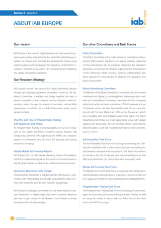 54
Section 6 - About Us
© IAB Europe IAB Europe AdEx Benchmark 2013
Our mission
IAB Europe is the voice of digital business and the leading Euro-
pean-level industry association for the interactive advertising eco-
system. Its mission is to promote the development of this young
and innovative sector by shaping the regulatory environment, in-
vesting in research  education, and developing and facilitating
the uptake of business standards.
Our Research Strategy
IAB Europe ‘proves’ the value of the online advertising industry
through an ongoing programme of research driven by the Re-
search Committee. It initiates and brings together the best of
research available on the consumer and the European online ad-
vertising market through its network of members, national IABs
and partners. In addition to our AdEx Benchmark study current
projects include:
The Why and How of Programmatic Trading
with AppNexus and WARC
As Programmatic Trading is growing rapidly and is now a major
part of the digital advertising economy across Europe, IAB
Europe has partnered with AppNexus and WARC on a research
project to understand why and how the planning and buying
process is changing.
Global Mobile Ad Revenue Report
IAB Europe, the U.S. IAB Mobile Marketing Center of Excellence,
and IHS in collaboration produce this report on an annual basis to
identify global figures and trends for mobile advertising revenue.
Consumer Barometer with Google
The Consumer Barometer is a global effort by IAB Europe in part-
nership with TNS Infratest and Google to quantify the role of on-
line in the consumer journey from research to purchase.
IAB Europe encourages its members to use these assets to sup-
port investment in digital media and inform business decisions
plus also to get involved in Its Research Committees to shape
and expand industry knowledge.
Our other Committees and Task Forces
Policy Committee
The Policy Committee is the main vehicle for developing and ex-
ecuting IAB Europe’s regulatory and policy strategy, delivering
on the Association’s aim of positively influencing the regulatory
and policy environment at EU level, supporting the development
of the interactive media industry, working collaboratively with
other relevant EU trade bodies to influence the regulatory and
policy environment.
Brand Advertising Committee
The Mission of the Brand Advertising Committee is to drive brand
investment into digital by providing Brand Advertisers with a reli-
able and trusted Brand Advertising Framework for the converging
digital and traditional media environment. This Framework is a set
of initiatives which includes the establishment of recommenda-
tions for Ad Formats, Metrics and KPIs across Europe and which
are compatible with other initiatives around the globe. The Brand
Advertising Committee is a multi-stakeholder group with global,
regional and local input. The Ad Formats stream launched the
Brand Builders a core set of creative formats for brand advertis-
ing in Q1 2014.
Ad Viewability Task Force
The Ad Viewability Task Force is focusing on assessing and clari-
fying the viewability offer / status across Europe and enabling lo-
cal markets to advance their discussions. The Task Force will aim
to provide a tick list of features and recommendations so that
IABs and advertisers can benchmark what they want/ need
Mobile Ad Formats Task Force
The Mobile Ad Formats Task Force is analysing the mobile ad for-
mats landscape across Europe and provide a recommended set
of in-page ad formats for brand advertising on mobile platforms.
Programmatic Trading Task Force
The Programmatic Trading Task Force is focusing on future strat-
egies for promoting and growing Programmatic Trading as well
as sizing the market in liaison with our AdEx Benchmark Task
Force and IHS Technology.
ABOUT IAB EUROPE
 