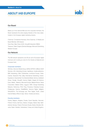55
Section 6 - About Us
© IAB Europe IAB Europe AdEx Benchmark 2013
Our Board
Made up of nine national IABs and nine corporate members, the
Board represents the wide-ranging interests of the many stake-
holders in the European digital marketing industry.
Chairman: Constantine Kamaras, (Vice-Chairman, 24 Media and
Board Member, IAB Greece)
Vice-Chair: Marc Panic (COO, GroupM Interaction EMEA)
Treasurer: Didier Ongena (General Manager, Microsoft Advertising
Western Europe)
Our Network
The IAB network represents over 90 per cent of European digital
revenues and is acting as voice for the industry at National and
European level.
Corporate members:
AB Inbev, Adconion Media Group, AdRoll, ADTECH, affilinet, AGOF
Services, AOL Advertising Europe, AppNexus, AudienceScience,
BBC Advertising, CNN, CoAdvertise, comScore Europe, Criteo,
Cxense, Deutsche Post, eBay International Advertising, Evidon,
Expedia Inc, Exponential, Fox Interactive Media, Gemius, Goldbach
Group, Google, GroupM, Improve Digital, Integral Ad Science,
Koan, Meetic, Meetrics, Microsoft Europe, Millward Brown, News
Corporation, Nielsen Online, nugg.ad, OMD, Orange Advertising
Network, Performics, PHD, Prisa, Proxistore, Publicitas Europe,
Publigroupe, Quisma, RetailMeNot, Sanoma Digital, Selligent,
StickyADS.tv, The Exchange Lab, Triton Digital, TrustE, United
Internet Media, White  Case, Yahoo!, Yandex and Zanox.
Country members:
Austria, Belgium, Bulgaria, Croatia, Czech Republic, Denmark,
Finland, France, Germany, Greece, Hungary, Ireland, Italy, Neth-
erlands, Norway, Poland, Romania, Russia, Serbia, Slovakia, Slo-
venia, Spain, Sweden, Switzerland, Turkey and United Kingdom.
ABOUT IAB EUROPE
 