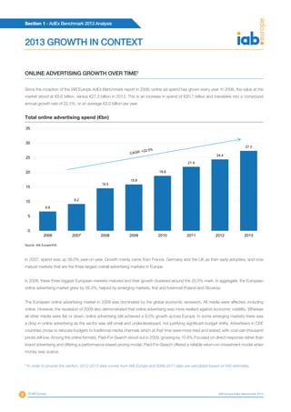 Section 1 - AdEx Benchmark 2013 Analysis
8 © IAB Europe IAB Europe AdEx Benchmark 2013
ONLINE ADVERTISING GROWTH OVER TIME2
Since the inception of the IAB Europe AdEx Benchmark report in 2006, online ad spend has grown every year. In 2006, the value at the
market stood at €6.6 billion, versus €27.3 billion in 2013. This is an increase in spend of €20.7 billion and translates into a compound
annual growth rate of 22.5%, or an average €3.0 billion per year.
6.6
9.2
14.5
15.8
18.8
21.9
24.4
27.3
0
5
10
15
20
25
30
35
2006 2007 2008 2009 2010 2011 2012 2013
Source: IAB Europe/IHS
Total online advertising spend (€bn)
In 2007, spend was up 39.0% year-on-year. Growth mainly came from France, Germany and the UK as then early-adopters, and now
mature markets that are the three largest overall advertising markets in Europe.
In 2008, these three biggest European markets matured and their growth clustered around the 20.0% mark. In aggregate, the European
online advertising market grew by 58.3%, helped by emerging markets, first and foremost Poland and Slovenia.
The European online advertising market in 2009 was dominated by the global economic recession. All media were affected, including
online. However, the recession of 2009 also demonstrated that online advertising was more resilient against economic volatility. Whereas
all other media were flat or down, online advertising still achieved a 9.0% growth across Europe. In some emerging markets there was
a drop in online advertising as the sector was still small and underdeveloped, not justifying significant budget shifts. Advertisers in CEE
countries chose to relocate budgets to traditional media channels which at that time were more tried and tested, with cost-per-thousand
prices still low. Among the online formats, Paid-For-Search stood out in 2009, growing by 10.8%.Focused on direct-response rather than
brand advertising and offering a performance-based pricing model, Paid-For-Search offered a reliable return-on-investment model when
money was scarce.
2013 GROWTH IN CONTEXT
4
In order to provide this section, 2012-2013 data comes from IAB Europe and 2006-2011 data are calculated based on IHS estimates.
 