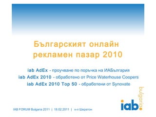 Българският онлайн  рекламен пазар 2010 iab AdEx  -  проучване по поръчка на ИАБългария iab AdEx 2010  -  обработено от  Price Waterhouse Coopers iab AdEx 2010 Top  50   -  обработени от  Synovate IAB FORUM Bulgaria 2011  |  18.02.2011   |  х-л Шератон 
