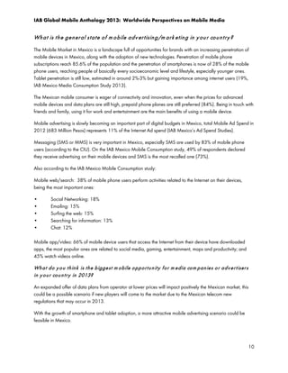 IAB Global Mobile Anthology 2013: Worldwide Perspectives on Mobile Media

Wh a t is t h e g en er a l st a t e o f m o b ile a d v er t isin g /m a r k et in g in y ou r co u n t r y ?
The Mobile Market in Mexico is a landscape full of opportunities for brands with an increasing penetration of
mobile devices in Mexico, along with the adoption of new technologies. Penetration of mobile phone
subscriptions reach 85.6% of the population and the penetration of smartphones is now of 28% of the mobile
phone users, reaching people of basically every socioeconomic level and lifestyle, especially younger ones.
Tablet penetration is still low, estimated in around 2%-3% but gaining importance among internet users (19%,
IAB Mexico Media Consumption Study 2013).
The Mexican mobile consumer is eager of connectivity and innovation, even when the prices for advanced
mobile devices and data plans are still high, prepaid phone planes are still preferred (84%). Being in touch with
friends and family, using it for work and entertainment are the main benefits of using a mobile device.
Mobile advertising is slowly becoming an important part of digital budgets in Mexico, total Mobile Ad Spend in
2012 (683 Million Pesos) represents 11% of the Internet Ad spend (IAB Mexico’s Ad Spend Studies).
Messaging (SMS or MMS) is very important in Mexico, especially SMS are used by 83% of mobile phone
users (according to the CIU). On the IAB Mexico Mobile Consumption study, 49% of respondents declared
they receive advertising on their mobile devices and SMS is the most recalled one (73%).
Also according to the IAB Mexico Mobile Consumption study:
Mobile web/search: 38% of mobile phone users perform activities related to the Internet on their devices,
being the most important ones:
•
•
•
•
•

Social Networking: 18%
Emailing: 15%
Surfing the web: 15%
Searching for information: 13%
Chat: 12%

Mobile app/video: 66% of mobile device users that access the Internet from their device have downloaded
apps, the most popular ones are related to social media, gaming, entertainment, maps and productivity; and
45% watch videos online.

Wh a t d o y o u t h in k is t h e b igge st m o bile o p p or t u n it y f o r m e dia co m p an ie s o r a d v e r t iser s
in y o u r co u n t r y in 2013?
An expanded offer of data plans from operator at lower prices will impact positively the Mexican market, this
could be a possible scenario if new players will come to the market due to the Mexican telecom new
regulations that may occur in 2013.
With the growth of smartphone and tablet adoption, a more attractive mobile advertising scenario could be
feasible in Mexico.

10

 