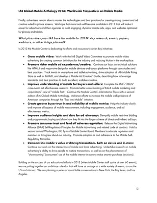 IAB Global Mobile Anthology 2013: Worldwide Perspectives on Mobile Media
Finally, advertisers remain slow to master the technologies and best practices for creating strong content and ad
creative suited to phone screens. We hope that more tools will become available in 2013 that will make it
easier for advertisers and their agencies to build engaging, dynamic mobile ads, apps, and websites optimized
for phones and tablets.

Wh a t p la n s d oe s y o u r IAB h a v e f o r m o bile f or 2013? An y r e se a r ch , ev e n t s, p a pe r s,
w e b in ar s, o r o t h e r t h in g s p la n n e d ?
In 2013 the Mobile Center is dedicating its efforts and resources to seven key initiatives:
•
•

•

•

•
•

•

Grow mobile video: Work with the IAB Digital Video Committee to promote mobile video
advertising by creating common definitions for the industry and reducing friction in the marketplace.
Promote richer mobile ad experiences/creative: Continue our focus on technical solutions
like HTML5 and responsive design for mobile devices and across platforms through case studies and
best practices. Track trends in smartphone and tablet advertising, drive adoption of IAB Mobile Rising
Stars as well as MRAID, and develop a Mobile Ad Creators’ Guide, describing how to leverage
standards and best practices to build excellent, scalable creative.
Improve understanding of mobile for buyers and sellers: Complete the IAB’s “XSOS”
cross-media ad effectiveness research. Promote better understanding of B-to-B mobile marketing and
corporations’ view of “mobile first.” Continue the Mobile Center’s international focus with a second
edition of its Global Mobile Anthology. Advance efforts to increase the mobile web presence of
American companies through the “Tap Into Mobile” initiative.
Create greater buyer trust in and reliability of mobile metrics: Help the industry clarify
and improve all aspects of mobile measurement, including engagement, audience, and ad
effectiveness metrics.
Improve audience insights and data for ad relevancy: Demystify mobile real-time bidding
and programmatic buying and show how they fit into the larger scheme of direct and indirect ad buys.
Promote consumer trust and fend off adverse regulation: Release the Digital Advertising
Alliance (DAA) Self-Regulatory Principles for Mobile Advertising and related code of conduct. Hold a
second annual Washington, DC fly-in of Mobile Center Board Members to educate regulators and
members of Congress about our industry. Promote adoption of and adherence to the Mobile SelfRegulatory Principles.
Demonstrate mobile’s value at driving transactions, both on device and in store:
Continue our work on the intersection of mobile and local advertising. Undertake research on mobile
advertising’s ability to drive people to in-store transactions, as well as on the phenomenon of
“showrooming” (consumers’ use of the mobile internet in-store to make smarter purchase decisions).

Building on the success of our educational efforts in 2012 (when Mobile Center staff spoke at over 60 events),
we are putting together an ambitious calendar that will have us onstage at a wide variety of events, across the
US and abroad. We are planning a series of round table conversations in New York, the Bay Area, and Los
Angeles.

13

 