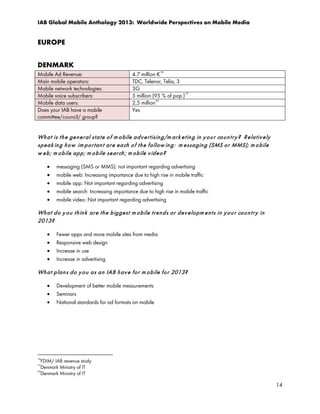 IAB Global Mobile Anthology 2013: Worldwide Perspectives on Mobile Media

EUROPE
DENMARK
Mobile Ad Revenue:
Main mobile operators:
Mobile network technologies:
Mobile voice subscribers:
Mobile data users:
Does your IAB have a mobile
committee/council/ group?

4.7 million € 18
TDC, Telenor, Telia, 3
3G
5 million (95 % of pop.) 19
2,5 million 20
Yes

Wh a t is t h e ge n e r al st a t e o f m o bile a d v e r t isin g/m ar k e t in g in y o u r co u n t r y ? R e la t iv e ly
sp e a k in g h o w im p o r t an t a r e e a ch o f t h e f ollow in g : m e ssa gin g (SMS o r MMS); m o b ile
w e b ; m o b ile ap p ; m o b ile se ar ch ; m ob ile v id e o?
•
•
•
•
•

messaging (SMS or MMS): not important regarding advertising
mobile web: Increasing importance due to high rise in mobile traffic
mobile app: Not important regarding advertising
mobile search: Increasing importance due to high rise in mobile traffic
mobile video: Not important regarding advertising

Wh a t d o y o u t h in k ar e t h e b ig ge st m o b ile tr e n d s o r d e v e lo p m e n t s in y o u r co u n t r y in
2013?
•
•
•
•

Fewer apps and more mobile sites from media
Responsive web design
Increase in use
Increase in advertising

Wh a t p la n s d o y o u a s an IAB h a v e fo r m o b ile fo r 2013?
•
•
•

Development of better mobile measurements
Seminars
National standards for ad formats on mobile

18

FDIM/ IAB revenue study
Denmark Ministry of IT
20
Denmark Ministry of IT
19

14

 
