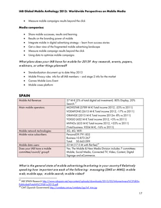 IAB Global Mobile Anthology 2013: Worldwide Perspectives on Mobile Media
•

Measure mobile campaigns results beyond the click

Media companies:
•
•
•
•
•
•

Share mobile successes, results and learning
Results on the branding power of mobile
Integrate mobile in digital advertising strategy – learn from success stories
Get a clear view of the fragmented mobile advertising landscape
Measure mobile campaign results beyond the click
Using data to optimize mobile campaigns

Wh a t p la n s d oe s y o u r IAB h a v e f o r m o bile f or 2013? An y r e se a r ch , ev e n t s, p a pe r s,
w e b in ar s, o r o t h e r t h in g s p la n n e d ?
•
•
•
•

Standardization document up to date May 2013
Mobile Privacy rules info for all IAB members – and stage 2 info for the market
Cannes Mobile Lions Event
Mobile cases platform

SPAIN
Mobile Ad Revenue:
Main mobile operators:

Mobile network technologies:
Mobile voice subscribers:
Mobile data users:
Does your IAB have a mobile
committee/council/ group?

27 M € (3% of total digital ad investment). 80% Display, 20%
27
Search.
MOVISTAR (3789 M € Total income 2012, -25% vs 2011)
VODAFONE (2615 M € Total income 2012, -17% vs 2011)
ORANGE (2015 M € Total income 2012m -8% vs 2011)
YOIGO (432 M € Total income 2012, +5% vs 2011)
MVNOs (653 M € Total income 2012, +35% vs 2011)
(Total business: 9504 M €, -16% vs 2011)
3G, 4G, WiFi
Personal 39.791.832
Business 10.873.267
Total: 50.665.099
22 M (17.5 M with flat fee) 28
Yes. The Mobile & New Media Division includes 7 committees:
Mobile, Social Media, Connected TV, Video, Content, Digital
Signage and eCommerce.

Wh a t is t h e ge n e r al st a t e o f m o bile a d v e r t isin g/m ar k e t in g in y o u r co u n t r y ? R e la t iv e ly
sp e a k in g h o w im p o r t an t a r e e a ch o f t h e f ollow in g : m e ssa gin g (SMS o r MMS); m o b ile
w e b ; m o b ile ap p ; m o bile se a r ch ; m o b ile v id eo?
27

IAB SPAIN Research http://www.iabspain.net/wp-content/uploads/downloads/2013/03/Informe-Inversi%C3%B3nPublicidad-Total-A%C3%B1o-2012.pdf
28
CMT (Spanish Government) http://cmtdata.cmt.es/cmtdata/jsp/inf_trim.jsp

17

 