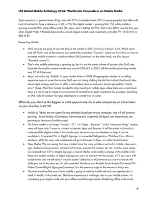 IAB Global Mobile Anthology 2013: Worldwide Perspectives on Mobile Media
Spain remains in a general state of big crisis with 27% of unemployment (52% in young people), that affects all
kind of markets (to have a reference, in US is 7%). The digital market is growing flat (1%), while mobile is
growing around 60%, while offline media (TV, press, etc.) is falling 15-20%. That’s why 2012, was the first year
when Digital (Web + Mobile) become the second largest market in ad investment, only after TV (1815 M € vs
885 M €).
Respecting Mobile:
•

•

•

SMS services are gone (It was the king of the market in 2007 and now it doesn’t exist). MMS never
took off. That’s one of the reasons we created the committee “Content”, where we try to find out how to
monetize mobile content in a market without SMS premium (on the other hand, we also discuss
“Branded content”).
That’s why mobile advertising is growing up, but it is not the same volume of business that SMS was.
Example: the mobile content market was around 200 M € in 2003. All the mobile advertising market
was 27 M € last year.
Apps: we had a big “bubble” in apps market when in 2008 all aggregators started to try selling
expensive apps to cover the income SMS was not doing. Adding the fact that nobody had much idea
about apps strategy and how to offer a real added value to end users, brands played the “trial &
error” phase. After that, brands decided to stop investing in mobile apps unless there was a real need.
Now we are trying to create an environment of confidence to push investment (for example, launching
an IAB code of conduct for apps developers to create trust in users).

Wh a t d o y o u t h in k is t h e b igge st m o bile o p p or t u n it y f o r m e dia co m p an ie s o r a d v e r t iser s
in y o u r co u n t r y in 2013?
•

•

•

•

Mobile & Tablets are now part of every standard digital advertising campaign, and will still continue
growing. Social Media, eCommerce, Advertising and, in general, all digital user experiences, are
growing up because of mobile usage.
The future market is no longer “mobile – PC,” it is “Apps – Browser.” In the “Internet of things” market,
users will have only 2 ways to connect to internet: Apps and Browser. It will be easier for brands to
understand the digital market in this simple way, because once you develop an App, it can be
available in Connected TVs, in Digital Signage, in connected Refrigerators, Watches, Cars, Mirrors,
whatever. With this view, ads investments will go to Browser or Apps, no matter the hardware.
New Media: We are seeing that new markets have the same problems we had in mobile a few years
ago. Audience measurement, standard ad formats, educate the market, etc. etc., are the same needs
we received from CTV or Digital Signage or Social Media. And mobile is always in the middle of all
these new media markets: in digital signage you use it to interact with the screen, in TV you use it with
social media and we talk about “second screen” behavior, in eCommerce you use it to search info
while you are in the store, etc. It’s all connected. Mobile is now Mobile- Social Media-Connected TVVideo- Content-Digital Signage-eCommerce. It is the previous stage to the internet of things era.
The main trend we find now is how mobile is going to redefine traditional end user experiences: in
retail, in health, in the street, etc. The future experience is no longer only in your mobile screen, it is
connecting your digital world with your offline world through mobile. Redefining offline is the trend.
18

 