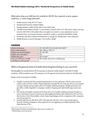 IAB Global Mobile Anthology 2013: Worldwide Perspectives on Mobile Media

Wh a t p la n s d oe s y o u r IAB h a v e f o r m o bile f or 2013? An y r e se a r ch , ev e n t s, p a pe r s,
w e b in ar s, o r o t h e r t h in g s p la n n e d ?
Mobile research study 2013 (7th year)
Standard ad formats for mobile & tablets
Synergy between mobile and the other 6 new media areas
“Mobile & New Media Catwalk”-> a very ambitious event for Q4 or Q1. We want to make a very big
show for 500 CEOs in the market where we explain new trends in a very spectacular way (an
emotional show, not rational). Instead a catwalk for models, a catwalk for BUSINESS models.
5. Partnership with eShow Madrid and Barcelona to manage the “Mobile Area” with conferences.
6. Mobile Business course for Managers. Two months in length.

1.
2.
3.
4.

SWEDEN
Mobile Ad Revenue:
Main mobile operators:
Mobile network technologies:
Mobile voice subscribers:
Mobile data users:
Does your IAB have a mobile
committee/council/ group?

381 060 000 SEK (42 668 548 EURO) 29
Telia, Telenor, Tele 2, 3
3G, 4G, WiFi
NA
30
56% of total
IAB Sweden does have a mobile group

Wh a t is t h e g en er a l st a t e o f m o b ile a d v er t isin g /m a r k et in g in y ou r co u n t r y ?
IAB Sw e d en has recently (March 2013) executed an extensive market research in the field of mobile
marketing. 1000 smartphone users, 50 companies and 30 agencies have been the subject for this field study.
Results can be summarized in 4 bullets:
•

•

•

Swedish consumers (60-70% smartphone-penetration) are very advanced in the way they consume
mobile content and how mobile is being integrated in peoples life. Our study also shows a very positive
and open attitude among swedes within most mobile marketing disciplines. Mobile promotions and
geo offers, mobile integrated in campaigns, mobile in shopping and useful mobile apps scores very
high.
The majority of Swedish companies have done some sort of mobile marketing. Execution though is in
many cases bad and many companies are still struggling finding the right mobile tactics that can fit for
their business. One of the problems is lack of planning/strategy and low competence within companies
and among agencies
Swedish agencies are self-critical. 50% of the agencies interview in the survey says the agency
(branch) is lacking competence. Many agencies are not suggesting any mobile marketing to their
clients because of this.

29

IRM (Institutet för Reklam & Mediestatistik, http://www.irm-media.se/).
TNS-Sifo (http://www.tns-sifo.se/

30

19

 