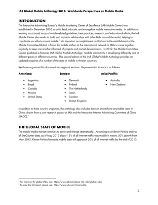 IAB Global Mobile Anthology 2013: Worldwide Perspectives on Mobile Media

INTRODUCTION
The Interactive Advertising Bureau’s Mobile Marketing Center of Excellence (IAB Mobile Center) was
established in December 2010 to unify, lead, educate, and evangelize mobile interactive media. In addition to
working on a broad array of mobile-related guidelines, best practices, research, and educational efforts, the IAB
Mobile Center also works to build and maintain relationships with other IABs around the world, helping to
1
coordinate our efforts around mobile. An important accomplishment on this front is the establishment of the
Mobile Committee-Global, a forum for mobile staffers at the international network of IABs to come together
regularly to keep one another informed of projects and market developments. In 2012, the Mobile CommitteeGlobal published a first-ever IAB Global Mobile Anthology. Mobile interactivity is developing differently and at
different paces in different countries. This second edition of the IAB Global Mobile Anthology provides an
updated snapshot of a number of the state of mobile in thirteen countries.
We have organized this document into regional sections. Representation in each is as follows:
Americas:
•
•
•
•
•

Argentina
Brazil
Canada
Mexico
United States

Europe:
•
•
•
•
•
•

Asia/Pacific:

Denmark
Finland
The Netherlands
Spain
Sweden
United Kingdom

•
•

Australia
New Zealand

In addition to these country snapshots, the anthology also includes data on smartphone and tablet users in
China, drawn from a joint research project of IAB and the Interactive Internet Advertising Committee of China
2
(IIACC).

THE GLOBAL STATE OF MOBILE
The mobile media market continues to grow and change dramatically. According to a Kleiner Perkins analysis
of StatCounter data, as of May 2013 about 15% of all internet traffic was mobile in nature, 50% growth from
May 2012. Kleiner Perkins forecasts mobile data will approach 20% of all internet traffic by the end of 2013.

1
2

For more on the global IABs, see: http://www.iab.net/about_the_iab/global_iabs
To view the full report please see: http://www.iab.net/chinamobile

2

 