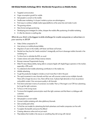 IAB Global Mobile Anthology 2013: Worldwide Perspectives on Mobile Media
•
•
•
•
•
•
•
•
•

Targeted communication
Huge consumption growth for mobile
Get people to convert on the mobile
Small-screen marketing, it is buyers' market so prices are advantageous.
Find ways to combine multiple media types/platforms at the same time and make it work.
The growing volume.
New format and geo-positioning
Developing price strategies for online, sharpen the mobile offer positioning of mobile marketing.
It is like the internet or anything else

Wh a t d o y o u t h in k is t h e b igge st m o bile ch allen g e f o r m ed ia co m pa n ie s o r a d v e r t ise r s in
y o u r co u n t r y in 2013?
•
•
•
•
•
•
•
•
•
•
•
•

•
•
•
•
•
•
•
•
•
•
•

Video Online compared to TV
User privacy on mobile phones/tablets.
Migration of users to the mobile, with fewer and fewer ad formats.
Decide how they face the "media revolution" strategically and how to leverage mobile channels in the
marketing mix.
To show how to calculate the ROI, as usual.
Create volume and scale of these revenue streams
Browser revenues Programmatic buying
Web TV views Measurability, being able to compare Apple with Apple Rogue operators in the market,
especially o RTB world
To understand what mobile advertising contributes to in the media mix.
Mobile advertising
To get the production budget to include so much more than it did in the past.
The rapid movement to new channels and that user will consume content across multiple channels.
There will no longer be one or two, there will be more. It places high demands on how we produce
and publish content. How we ensure quality in all channels.
Find what works best in terms of conversion via mobile. That is, if the target is not CTR from advertising
but to get the right customers.
To focus on the wrong issues
To ensure that targeted communication reach the right customers and that there is a dialogue with
customers.
Immature market
Get people to convert mobile
Connect mobile marketing with other platforms/channels
Get correctly paid online.
To find the cost models for advertising that both advertisers and media companies can live with.
To explain the benefits and prove the effects!
Creating relevance online and not just reach.
They believe that mobile is the rescue on something they did wrong with internet
21

 