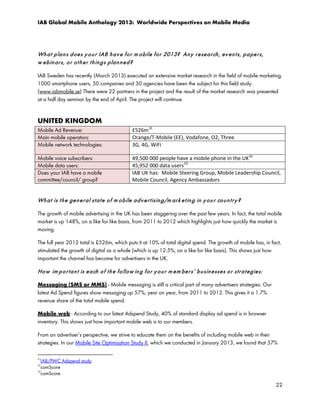 IAB Global Mobile Anthology 2013: Worldwide Perspectives on Mobile Media

Wh a t p la n s d oe s y o u r IAB h a v e f o r m o bile f or 2013? An y r e se a r ch , ev e n t s, p a pe r s,
w e b in ar s, o r o t h e r t h in g s p la n n e d ?
IAB Sweden has recently (March 2013) executed an extensive market research in the field of mobile marketing.
1000 smartphone users, 50 companies and 30 agencies have been the subject for this field study.
(www.iabmobile.se) There were 22 partners in the project and the result of the market research was presented
at a half day seminar by the end of April. The project will continue.

UNITED KINGDOM
Mobile Ad Revenue:
Main mobile operators:
Mobile network technologies:

£526m 31
Orange/T-Mobile (EE), Vodafone, O2, Three
3G, 4G, WiFi

Mobile voice subscribers:
Mobile data users:
Does your IAB have a mobile
committee/council/ group?

49,500 000 people have a mobile phone in the UK 32
45,952 000 data users 33
IAB UK has: Mobile Steering Group, Mobile Leadership Council,
Mobile Council, Agency Ambassadors

Wh a t is t h e ge n e r al st a t e o f m o bile a d v e r t isin g/m ar k e t in g in y o u r co u n t r y ?
The growth of mobile advertising in the UK has been staggering over the past few years. In fact, the total mobile
market is up 148%, on a like for like basis, from 2011 to 2012 which highlights just how quickly the market is
moving.
The full year 2012 total is £526m, which puts it at 10% of total digital spend. The growth of mobile has, in fact,
stimulated the growth of digital as a whole (which is up 12.5%, on a like for like basis). This shows just how
important the channel has become for advertisers in the UK.

Ho w im p o r t a n t is e a ch o f t h e fo llo w in g f o r y o u r m e m be r s’ b u sin e sse s o r st r a t e gie s:
Messaging (SMS or MMS) - Mobile messaging is still a critical part of many advertisers strategies. Our
latest Ad Spend figures show messaging up 57%, year on year, from 2011 to 2012. This gives it a 1.7%
revenue share of the total mobile spend.
Mobile web - According to our latest Adspend Study, 40% of standard display ad spend is in browser
inventory. This shows just how important mobile web is to our members.
From an advertiser’s perspective, we strive to educate them on the benefits of including mobile web in their
strategies. In our Mobile Site Optimisation Study II, which we conducted in January 2013, we found that 57%
31

IAB/PWC Adspend study
comScore
33
comScore
32

22

 
